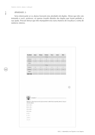 AAA 2 - Matemática nos Esportes e nos Seguros
68
Números inteiros: adição e subtração
Aula4
ATIVIDADE 2:
Seria interessante se os alunos fizessem esta atividade em duplas. Deixe que eles vão
tentando e você, professor, vá apenas tirando dúvidas das duplas que forem pedindo a
sua ajuda. Procure deixar que eles manipulem esta outra maneira de visualizar a soma de
números inteiros.
 