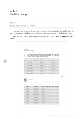 AAA 1 - Matemática na Alimentação e nos Impostos
76
Aula 6
Medidas: tempo
Neste exercício os alunos deverão fazer o cálculo relativo ao padrão de qualificação. Os
alunos continuarão trabalhando com números inteiros porém com as unidades de tempo.
Atenção: para que o atleta seja considerado apto o tempo deve ser menor do que o
padrão.
Estudar medidas relativas ao tempo.
Objetivo
 