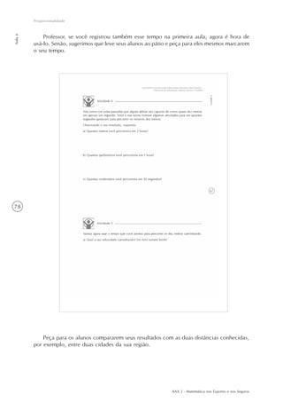 AAA 2 - Matemática nos Esportes e nos Seguros
78
Proporcionalidade
Aula6
Peça para os alunos compararem seus resultados com as duas distâncias conhecidas,
por exemplo, entre duas cidades da sua região.
Professor, se você registrou também esse tempo na primeira aula, agora é hora de
usá-lo. Senão, sugerimos que leve seus alunos ao pátio e peça para eles mesmos marcarem
o seu tempo.
 