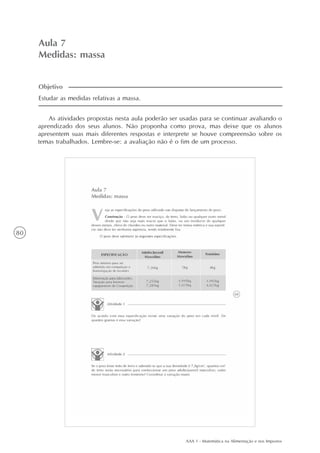 AAA 1 - Matemática na Alimentação e nos Impostos
80
Aula 7
Medidas: massa
As atividades propostas nesta aula poderão ser usadas para se continuar avaliando o
aprendizado dos seus alunos. Não proponha como prova, mas deixe que os alunos
apresentem suas mais diferentes respostas e interprete se houve compreensão sobre os
temas trabalhados. Lembre-se: a avaliação não é o fim de um processo.
Estudar as medidas relativas a massa.
Objetivo
 