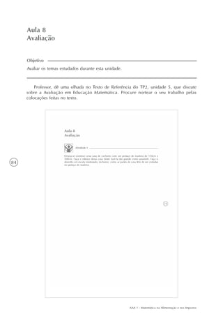 AAA 1 - Matemática na Alimentação e nos Impostos
84
Aula 8
Avaliação
Avaliar os temas estudados durante esta unidade.
Objetivo
Professor, dê uma olhada no Texto de Referência do TP2, unidade 5, que discute
sobre a Avaliação em Educação Matemática. Procure nortear o seu trabalho pelas
colocações feitas no texto.
 