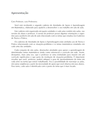 Apresentação
Caro Professor, cara Professora:
Você está recebendo o segundo caderno de Atividades de Apoio à Aprendizagem
em Matemática, elaborado para ajudá-lo a desenvolver o seu trabalho em sala de aula.
Este caderno está organizado em quatro unidades e cada uma contém oito aulas, nas
versões do aluno e professor. A versão do professor possui algumas orientações e suges-
tões para auxiliá-lo em sala de aula relacionado com os temas que estudou nos Cadernos
de Teoria e Prática.
Os cadernos de Atividades de Apoio à Aprendizagem estão atrelados aos de Teoria e
Prática relacionando com as situações-problema e os temas matemáticos estudados em
cada uma das unidades.
Cada conjunto de oito aulas, desenvolve atividades para apoiar a aprendizagem de
determinados temas matemáticos tendo como referencial o currículo em rede. Assim,
desejamos, mais uma vez, que o professor se sinta estimulado para investir em um
currículo significativo e que parta da resolução de situações-problema. É importante
ressaltar que você, professor, poderá adequar o grau de aprofundamento do tema em
cada série ou turma que estiver trabalhando. Fica a possibilidade de rearranjar as aulas,
em outras seqüências a partir da necessidade de apoio que você observa em seus alunos.
Para tanto, cada aula é identificada com o ponto do tema que é mais focado.
 