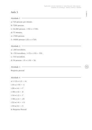 93
Unidade6
Explorando conceitos matemáticos, numa discussão sobre esportes -
tratamento de informação, números internos e medidas
Atividade 1
a) 720 pessoas por minuto.
b) 7200 pessoas.
c) 36.000 pessoas. (+50) x (+720).
d) 75 minutos.
e) -7200 pessoas.
f) -18000 pessoas (-25) x (+720).
Aula 5
Atividade 2
a) -200 torcedores.
b) -150 torcedores. (+15) x (-10) = 150.
c) 150 torcedores.
d) 50 pessoas. (-5) x (-10) = 50.
Atividade 3
Resposta pessoal.
Atividade 4
a) (+12) : (+2) = +6
(-30) : (+10) = -3
(-28) : (-4) = +7
(+48) : (-6) = -8
(-14) : (+2) = -7
(+48) : (-2) = -24
(-52) : (+4) = +13
(-30) : (-6) = +5
b) Resposta Pessoal.
 