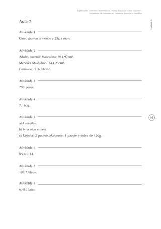 95
Unidade6
Explorando conceitos matemáticos, numa discussão sobre esportes -
tratamento de informação, números internos e medidas
Atividade 1
Cinco gramas a menos e 25g a mais.
Aula 7
Atividade 2
Adulto/ Juvenil/ Masculina: 933,97cm3.
Menores Masculino: 644.23cm3.
Feminino: 516,03cm3.
Atividade 3
799 pesos.
Atividade 4
7.160g.
Atividade 5
a) 4 receitas.
b) 6 receitas e meia.
c) Farinha: 2 pacotes.Maionese: 1 pacote e sobra de 120g.
Atividade 6
R$370,14.
Atividade 7
108,7 libras.
Atividade 8
6.410 latas.
 