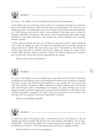 Usando o conceito de variáveis para discutir ecologia




                                                                                                             Unidade 11
          Atividade 2


Dr. Louco e Dr. Maluco foram convidados para fazer dois levantamentos:
• Uma fábrica de suco de laranja queria verificar se as laranjas oferecidas por um fazen-
deiro eram realmente doces. Nessa fazenda havia 30.000 laranjeiras. Dr. Louco foi con-
tratado para fazer o levantamento e pelos seus cálculos verificou que bastaria experimen-
tar 1.000 laranjas para decidir sobre a sua qualidade. Pediu para que os peões da
fazenda colhessem as laranjas de uma árvore e que fossem levadas para serem experi-
mentadas. Como todas eram doces, ele concluiu que a fábrica poderia usar as laranjas
daquela fazenda.
• Uma empresa gostaria de fazer um checkup nos seus funcionários. Então decidiram
fazer exame de sangue em todos. Dr. Maluco foi solicitado para recomendar quanto de
sangue deveria ser colhido dos funcionários para fazer o levantamento. Ele informou à
empresa que deveriam ser colhidas amostras de sangue das pontas dos dedos, nariz,
ouvido, dedos dos pés, joelhos, cotovelos e lábios. Dr. Maluco afirmou para a empresa
que só assim eles teriam uma amostra representativa do sangue.
     Discuta sobre esses levantamentos:




          Atividade 3                                                                                        101


Dr. Louco e Dr. Maluco foram convidados para uma entrevista na TV. Eles traziam dois
resultados de uma pesquisa: qual a porcentagem de brasileiros que fraudavam o imposto
de renda, ou seja, não declaravam devidamente os seus ganhos. Dr. Louco dizia que
10% dos brasileiros fraudavam o IRRF, enquanto Dr. Maluco afirmava que 90% frauda-
vam. Questionados sobre a metodologia da pesquisa, Dr. Louco afirmou que fez sua
pesquisa usando o telefone. Ligou para as pessoas da lista telefônica e 90% das pessoas
aceitaram responder à pergunta. Dr. Maluco disse que usou uma lista de e-mails e afir-
mou que 60% das pessoas retornaram respondendo à questão.
     Discuta a metodologia utilizada:




          Atividade 4


A cantina de uma escola queria saber a preferência dos pais em relação ao tipo de
salgado que deveria vender. Resolveram fazer uma pesquisa diretamente com os pais,
perguntando: “Qual tipo de salgado vocês preferem que seja vendido na escola: fritos
em gordura ou assados?”. 90% responderam que preferiam os salgados assados.
     Qual incoerência você vê nessa pesquisa?
 