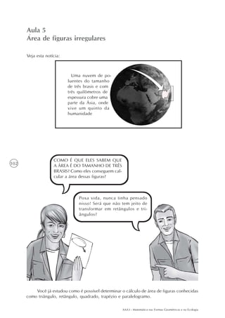 Aula 5
      Área de figuras irregulares

      Veja esta notícia:



                             Uma nuvem de po-
                           luentes do tamanho
                           de três brasis e com
                           três quilômetros de
                           espessura cobre uma
                           parte da Ásia, onde
                           vive um quinto da
                           humanidade




                    COMO É QUE ELES SABEM QUE
102                 A ÁREA É DO TAMANHO DE TRÊS
                    BRASIS? Como eles conseguem cal-
                    cular a área dessas figuras?



                                Poxa vida, nunca tinha pensado
                                nisso! Será que não tem jeito de
                                transformar em retângulos e tri-
                                ângulos?




          Você já estudou como é possível determinar o cálculo de área de figuras conhecidas
      como triângulo, retângulo, quadrado, trapézio e paralelogramo.

                                                       AAA3 - Matemática nas Formas Geométricas e na Ecologia
 