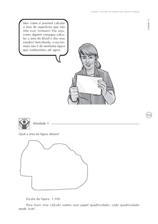 Usando o conceito de variáveis para discutir ecologia




                                                                                                     Unidade 11
   Mas como é possível calcular
   a área de superfícies que não
   têm esse formato? Ou seja,
   como alguém consegue calcu-
   lar a área do Brasil e dos seus
   estados? Sem dúvida, o seu for-
   mato não é de nenhuma figura
   que conhecemos até agora.




                                                                                                     103

          Atividade 1


Qual a área da figura abaixo?




     Escala da figura: 1:100
    Para fazer esse cálculo vamos usar papel quadriculado; cada quadriculado
mede 1cm2.
 