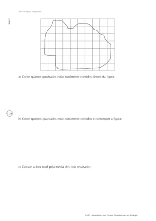 área de figura irregulares
Aula 5




         a) Conte quantos quadrados estão totalmente contidos dentro da figura:




104
         b) Conte quantos quadrados estão totalmente contidos e contornam a figura:




         c) Calcule a área total pela média dos dois resultados:




                                                           AAA3 - Matemática nas Formas Geométricas e na Ecologia
 