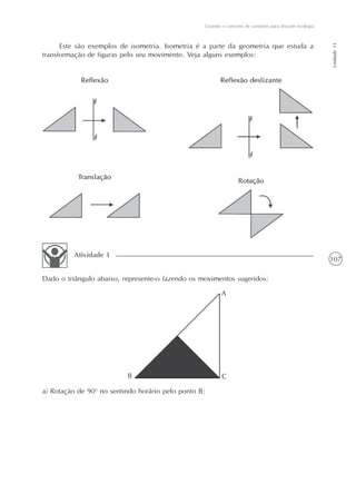 Usando o conceito de variáveis para discutir ecologia




                                                                                                          Unidade 11
      Este são exemplos de isometria. Isometria é a parte da geometria que estuda a
transformação de figuras pelo seu movimento. Veja alguns exemplos:




         Atividade 1
                                                                                                          107

Dado o triângulo abaixo, represente-o fazendo os movimentos sugeridos:

                                                         A




                          B                               C

a) Rotação de 90o no sentindo horário pelo ponto B:
 