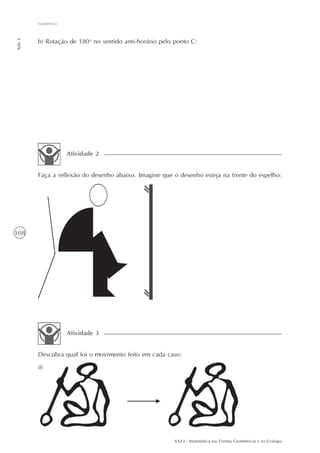 Isometrias
Aula 6




         b) Rotação de 180o no sentido anti-horário pelo ponto C:




                      Atividade 2


         Faça a reflexão do desenho abaixo. Imagine que o desenho esteja na frente do espelho:




108




                      Atividade 3


         Descubra qual foi o movimento feito em cada caso:
         a)




                                                        AAA3 - Matemática nas Formas Geométricas e na Ecologia
 