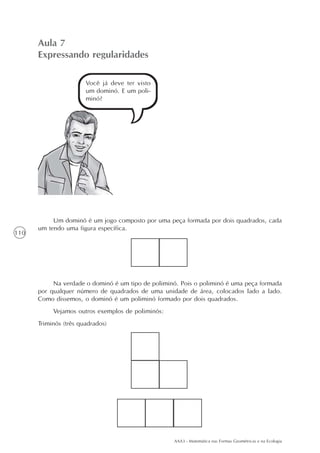Aula 7
      Expressando regularidades

                       Você já deve ter visto
                       um dominó. E um poli-
                       minó?




           Um dominó é um jogo composto por uma peça formada por dois quadrados, cada
      um tendo uma figura específica.
110




           Na verdade o dominó é um tipo de poliminó. Pois o poliminó é uma peça formada
      por qualquer número de quadrados de uma unidade de área, colocados lado a lado.
      Como dissemos, o dominó é um poliminó formado por dois quadrados.
           Vejamos outros exemplos de poliminós:
      Triminós (três quadrados)




                                                   AAA3 - Matemática nas Formas Geométricas e na Ecologia
 