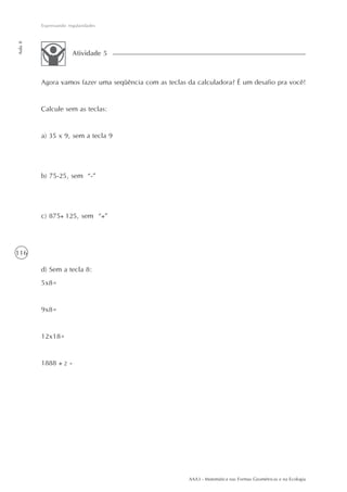 Expressando regularidades
Aula 8




                       Atividade 5



         Agora vamos fazer uma seqüência com as teclas da calculadora? É um desafio pra você!


         Calcule sem as teclas:


         a) 35 x 9, sem a tecla 9




         b) 75-25, sem “-”




         c) 875 125, sem “ ”




116

         d) Sem a tecla 8:
         5x8=


         9x8=


         12x18=


         1888      2=




                                                       AAA3 - Matemática nas Formas Geométricas e na Ecologia
 