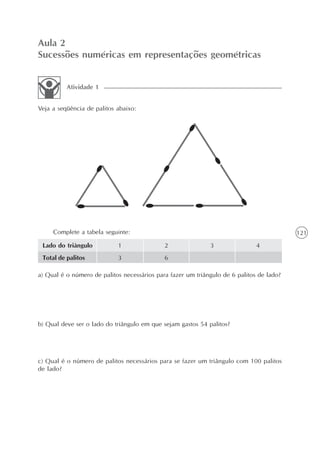 Aula 2
Sucessões numéricas em representações geométricas


          Atividade 1


Veja a seqüência de palitos abaixo:




     Complete a tabela seguinte:                                                          121
 Lado do triângulo          1                2               3                4
 Total de palitos           3                6

a) Qual é o número de palitos necessários para fazer um triângulo de 6 palitos de lado?




b) Qual deve ser o lado do triângulo em que sejam gastos 54 palitos?




c) Qual é o número de palitos necessários para se fazer um triângulo com 100 palitos
de lado?
 