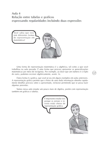Aula 4
Relação entre tabelas e gráficos
expressando regularidades incluindo duas expressões


 Você sabia que exis-
 tem diferentes formas
 de representação em
 matemática?




      Uma forma de representação matemática é a algébrica, tal como a que você
trabalhou na aula passada. É uma forma que procura apresentar as generalizações
matemáticas por meio de incógnitas. Por exemplo, ao dizer que um número é o triplo
                                                                                        127
de outro, podemos escrever algebricamente, assim: 3x.
     Outra forma é a gráfica, que você já viu em alguns exemplos em aulas anteriores.
A representação gráfica permite que o leitor de uma dada informação obtenha rapida-
mente detalhes precisos sobre o apresentado, inclusive permitindo que se possa fazer
algumas previsões.
    Vamos nessa aula estudar um pouco mais de álgebra, porém com representação
também em gráficos e tabelas.


                                    É importante estudar isso
                                    porque os jornais e re-
                                    vistas estão cheios de
                                    representação gráfica.
 