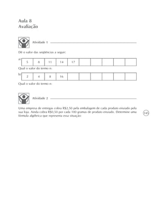 Aula 8
Avaliação


          Atividade 1


Dê o valor das seqüências a seguir:

a)
     5        8         11    14      17
Qual o valor do termo n:
b)
     2        4         8     16

Qual o valor do termo n:



          Atividade 2


Uma empresa de entregas cobra R$2,50 pela embalagem de cada produto enviado pela
sua loja. Ainda cobra R$0,50 por cada 100 gramas de produto enviado. Determine uma   145
fórmula algébrica que representa essa situação:
 