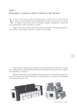 Aula 1
Iniciando a conversa sobre o universo das formas

        ocê é uma pessoa atenta ao mundo que o rodeia? Sim ou não? Você já
        observou a quantidade de figuras geométricas que estão presentes em todos
        os lugares? Nas nossas casas, em paredes, prédios, automóveis, cartazes de
rua, propagandas, enfim, em todos os lugares.
     Pegue uma revista e recorte uma figura que lhe faz lembrar uma figura geométrica.
Cole abaixo, contornando-a e escreva o nome se você souber.




                                                                                                   13




      Você sabia que existem alguns profissionais que trabalham descobrindo e criando
coisas interessantes usando figuras geométricas? Um desses profissionais são os arquite-
tos, engenheiros e designers.
     Veja que interessante este trabalho da designer francesa Matali Crasati, que criou
um sofá de blocos de espuma que pode ser transformado em “casinhas” de brinquedo
ou no que você quiser criar.




                                                                  Revista ArcDesign, n. 18, 2001
 