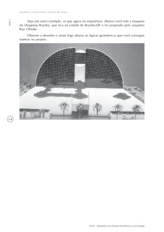 Iniciando a conversa sobre o universo das formas
Aula 1




              Veja um outro exemplo, só que agora na arquitetura. Abaixo você tem a maquete
         do Shopping Brasília, que fica na cidade de Brasília-DF e foi projetado pelo arquiteto
         Ruy Ohtake.
             Observe o desenho e anote logo abaixo as figuras geométricas que você consegue
         nomear no projeto:




14




                                                            AAA3 - Matemática nas Formas Geométricas e na Ecologia
 