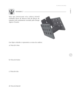 O universo das formas




                                                                                Unidade 9
           Atividade 2


Veja que interessante esta cadeira infantil
chamada Quart de Mousse feita de blocos de
espuma com acabamento resinado pelo Design
Agence Essaine.




Use lápis colorido e represente as vistas da cadeira:
a) Vista de cima:




                                                                                17


b) Vista de frente:




c) Vista de trás:




d) Vista da lateral:
 