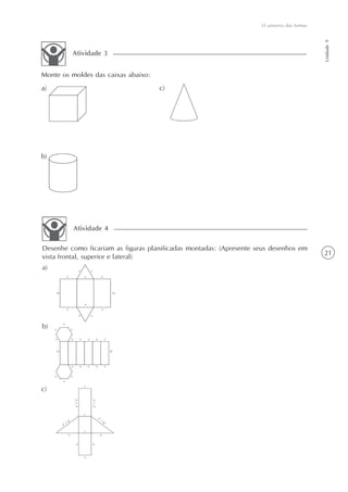O universo das formas




                                                                                            Unidade 9
         Atividade 3


Monte os moldes das caixas abaixo:
a)                                   c)




b)




         Atividade 4

Desenhe como ficariam as figuras planificadas montadas: (Apresente seus desenhos em
                                                                                            21
vista frontal, superior e lateral)
a)




b)




c)
 