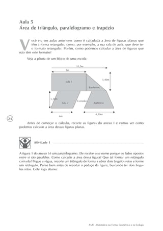 Aula 5
     Área de triângulo, paralelogramo e trapézio

            ocê viu em aulas anteriores como é calculada a área de figuras planas que
            têm a forma retangular, como, por exemplo, a sua sala de aula, que deve ter
            o formato retangular. Porém, como podemos calcular a área de figuras que
     não têm este formato?
          Veja a planta de um bloco de uma escola:




24
         Antes de começar o cálculo, recorte as figuras do anexo I e vamos ver como
     podemos calcular a área dessas figuras planas.



               Atividade 1


     A figura 1 do anexo I é um paralelogramo. Ele recebe esse nome porque os lados opostos
     entre si são paralelos. Como calcular a área dessa figura? Que tal formar um retângulo
     com ela? Pegue a régua, recorte um triângulo de forma a obter dois ângulos retos e forme
     um retângulo. Pense bem antes de recortar o pedaço da figura, buscando ter dois ângu-
     los retos. Cole logo abaixo:




                                                      AAA3 - Matemática nas Formas Geométricas e na Ecologia
 