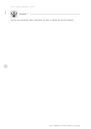 Área de triângulo, paralelogramo e trapézio
Aula 5




                       Atividade 7


         Escreva sua conclusão sobre como deve ser feito o cálculo da área do trapézio:




28




                                                        AAA3 - Matemática nas Formas Geométricas e na Ecologia
 