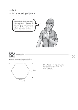 Aula 6
Área de outros polígonos


       Em algumas aulas anteriores
       você calculou a área de al-
       gumas figuras planas. Vamos
       agora calcular a área de fi-
       guras não muito comuns.




          Atividade 1
                                                                       29
Calcule a área das figuras abaixo:

a)
                                      Obs: Não é uma figura regular.
                                      Tente resolver dividindo em
                                      dois trapézios.
 