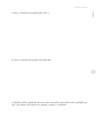 O universo das formas




                                                                                              Unidade 9
a) Faça o esquema da garagem pela vista 1:




b) Faça o esquema da garagem vista pelo alto:




                                                                                              31




c) Quantos metros quadrados de tinta serão necessários para pintar toda a garagem por
fora e por dentro (não deverá ser pintado o portão e o telhado)?
 