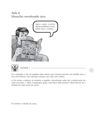 Aula 8
Situações envolvendo área

                           Agora vamos resolver
                           alguns problemas envol-
                           vendo área e volume.




         Atividade 1
                                                                                        37
Foi comprado 1,5m2 de papelão pelos alunos que estavam fazendo um trabalho para a
Feira de Ciências. Eles queriam construir um cubo sem orelhas.
a) De forma a otimizar ao máximo o papelão, desenhando sobre ele a planificação do
cubo sem abas, e obter 6 quadrados iguais com maior lado possível. Qual deveria ser a
medida de cada aresta da caixa?




b) Calcule o volume da caixa:
 
