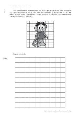Voltando a falar sobre o universo das formas
Aula 1




              Um exemplo muito interessante do uso de noções geométricas é dado na amplia-
         ção e redução de figuras. Vamos fazer isso? Veja o desenho da Mônica que foi colocado
         dentro de uma malha quadriculada. Vamos ampliá-lo e reduzi-lo, colocando-a numa
         malha com dimensões diferentes:




                Faça a ampliação:

48




                                                        AAA3 - Matemática nas Formas Geométricas e na Ecologia
 