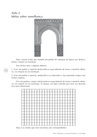 Aula 2
     Idéias sobre semelhança




         Veja o portal acima que mantém um padrão de repetição de figuras por desloca-
     mento, rotação ou translação.
          Essa técnica tem o seguinte objetivo:
     1. Criar um padrão e repeti-lo deslocando-se espacialmente de forma a mantê-lo idênti-
50
     co, via rotação ou via translação.
     2. Criar um padrão e repeti-lo, ampliando-o ou reduzindo-o, mas mantendo sempre suas
     formas originais.
           Crie um padrão e repita-o deslocando-se espacialmente de forma a mantê-lo idênti-
     co, via rotação ou via translação. Se desejar, use lápis colorido para fazer seu desenho
     ficar mais interessante.




          Veja se as formas que você encontrou são correspondentes!

                                                      AAA3 - Matemática nas Formas Geométricas e na Ecologia
 
