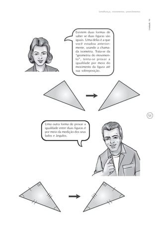 Semelhanças, revestimentos, preenchimentos




                                                                                   Unidade 10
                      Existem duas formas de
                      saber se duas figuras são
                      iguais. Uma delas é a que
                      você estudou anterior-
                      mente, usando a chama-
                      da isometria. Trata-se da
                      “geometria do movimen-
                      to”, tenta-se provar a
                      igualdade por meio do
                      movimento da figura até
                      sua sobreposição.




                                                                                   51

Uma outra forma de provar a
igualdade entre duas figuras é
por meio da medição dos seus
lados e ângulos.
 