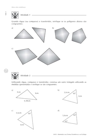 Idéias sobre semelhança
Aula 2




                       Atividade 1


         Usando régua (ou compasso) e transferidor, verifique se os polígonos abaixo são
         congruentes:

         a)                                           b)




         c)




52

                       Atividade 2


         Utilizando régua, compasso e transferidor, construa um outro triângulo utilizando as
         medidas apresentadas e verifique se são congruentes:




                                                       AAA3 - Matemática nas Formas Geométricas e na Ecologia
 