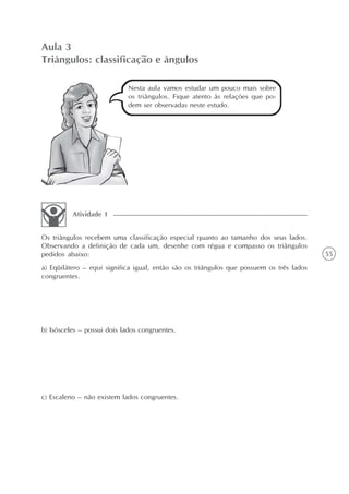 Aula 3
Triângulos: classificação e ângulos

                             Nesta aula vamos estudar um pouco mais sobre
                             os triângulos. Fique atento às relações que po-
                             dem ser observadas neste estudo.




          Atividade 1


Os triângulos recebem uma classificação especial quanto ao tamanho dos seus lados.
Observando a definição de cada um, desenhe com régua e compasso os triângulos
pedidos abaixo:                                                                           55
a) Eqüilátero – equi significa igual, então são os triângulos que possuem os três lados
congruentes.




b) Isósceles – possui dois lados congruentes.




c) Escaleno – não existem lados congruentes.
 