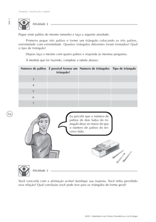 Triângulos: classificação e ângulos
Aula 3




                        Atividade 2


         Pegue vinte palitos do mesmo tamanho e faça a seguinte atividade:
               Primeiro pegue três palitos e forme um triângulo colocando os três palitos,
         extremidade com extremidade. Quantos triângulos diferentes foram formados? Qual
         o tipo de triângulo?
                 Depois faça o mesmo com quatro palitos e responda às mesmas perguntas.
                 À medida que for fazendo, complete a tabela abaixo:

           Número de palitos É possível formar um Número de triângulos Tipo de triângulo
                                  triângulo?

                        3
                        4
                        5
                        6
                        7


56
                                               Eu percebi que o número de
                                               palitos de dois lados do tri-
                                               ângulo deve ser maior do que
                                               o número de palitos do ter-
                                               ceiro lado.




                        Atividade 3


         Você concorda com a afirmação acima? Justifique sua resposta. Você tinha percebido
         essa relação? Qual conclusão você pode tirar para os triângulos de forma geral?




                                                          AAA3 - Matemática nas Formas Geométricas e na Ecologia
 