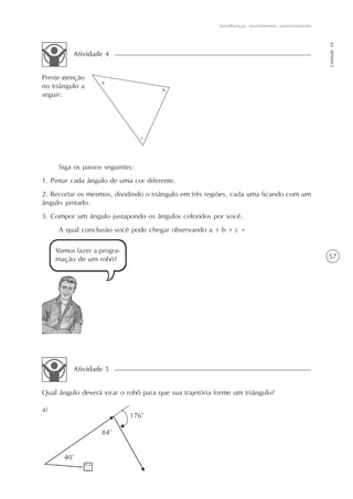Semelhanças, revestimentos, preenchimentos




                                                                                                      Unidade 10
          Atividade 4


Preste atenção
no triângulo a
seguir:




     Siga os passos seguintes:
1. Pintar cada ângulo de uma cor diferente.
2. Recortar os mesmos, dividindo o triângulo em três regiões, cada uma ficando com um
ângulo pintado.
3. Compor um ângulo justapondo os ângulos coloridos por você.
     A qual conclusão você pode chegar observando a + b + c =

    Vamos fazer a progra-
    mação de um robô?                                                                                 57




          Atividade 5


Qual ângulo deverá virar o robô para que sua trajetória forme um triângulo?
 