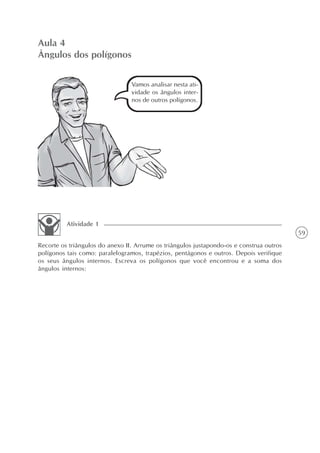 Aula 4
Ângulos dos polígonos

                                 Vamos analisar nesta ati-
                                 vidade os ângulos inter-
                                 nos de outros polígonos.




          Atividade 1
                                                                                          59
Recorte os triângulos do anexo II. Arrume os triângulos justapondo-os e construa outros
polígonos tais como: paralelogramos, trapézios, pentágonos e outros. Depois verifique
os seus ângulos internos. Escreva os polígonos que você encontrou e a soma dos
ângulos internos:
 