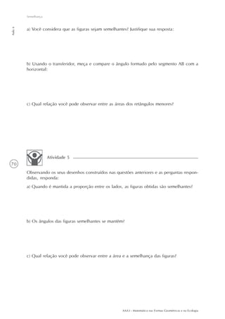 Semelhança
Aula 6




         a) Você considera que as figuras sejam semelhantes? Justifique sua resposta:




         b) Usando o transferidor, meça e compare o ângulo formado pelo segmento AB com a
         horizontal:




         c) Qual relação você pode observar entre as áreas dos retângulos menores?




                      Atividade 5
70
         Observando os seus desenhos construídos nas questões anteriores e as perguntas respon-
         didas, responda:
         a) Quando é mantida a proporção entre os lados, as figuras obtidas são semelhantes?




         b) Os ângulos das figuras semelhantes se mantêm?




         c) Qual relação você pode observar entre a área e a semelhança das figuras?




                                                          AAA3 - Matemática nas Formas Geométricas e na Ecologia
 