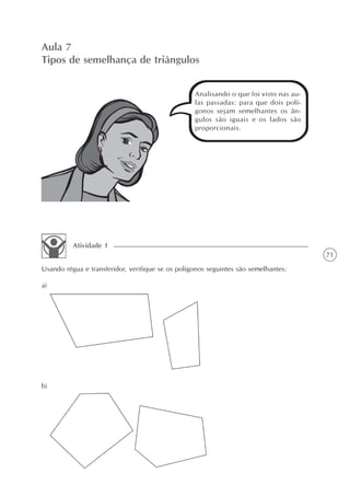 Aula 7
Tipos de semelhança de triângulos


                                                  Analisando o que foi visto nas au-
                                                  las passadas: para que dois polí-
                                                  gonos sejam semelhantes os ân-
                                                  gulos são iguais e os lados são
                                                  proporcionais.




          Atividade 1
                                                                                       71
Usando régua e transferidor, verifique se os polígonos seguintes são semelhantes:

a)




b)
 