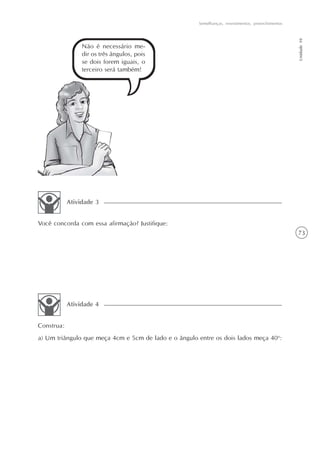 Semelhanças, revestimentos, preenchimentos




                                                                                                   Unidade 10
                 Não é necessário me-
                 dir os três ângulos, pois
                 se dois forem iguais, o
                 terceiro será também!




            Atividade 3


Você concorda com essa afirmação? Justifique:
                                                                                                   73




            Atividade 4


Construa:
a) Um triângulo que meça 4cm e 5cm de lado e o ângulo entre os dois lados meça 40o:
 