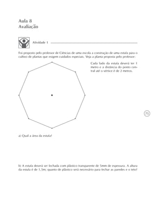 Aula 8
Avaliação


          Atividade 1


Foi proposto pelo professor de Ciências de uma escola a construção de uma estufa para o
cultivo de plantas que exigem cuidados especiais. Veja a planta proposta pelo professor:

                                                     Cada lado da estufa deverá ter 1
                                                     metro e a distância do ponto cen-
                                                     tral até o vértice é de 2 metros.




                                                                                           75




a) Qual a área da estufa?




b) A estufa deverá ser fechada com plástico transparente de 5mm de espessura. A altura
da estufa é de 1,5m; quanto de plástico será necessário para fechar as paredes e o teto?
 