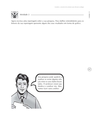 Usando o conceito de variáveis para discutir ecologia




                                                                                                           Unidade 11
         Atividade 2


Agora escreva uma reportagem sobre a sua pesquisa. Para melhor entendimento para os
leitores da sua reportagem apresente alguns dos seus resultados em forma de gráfico.




                                                                                                           97


                              Esta pesquisa pode ajudá-lo a
                              analisar se existe alguma rela-
                              ção entre os seus dados levan-
                              tados. O professor estará aju-
                              dando-o a analisar isto. Mas,
                              vamos fazer outra análise:
 