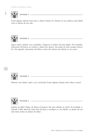 AAA3 - Matemática nas Formas Geométricas e na Ecologia
98
Tratamento de informação – gráficos
Aula3
Agora vamos analisar seus resultados. Organize os dados em uma tabela. Por exemplo,
represente em barras ou colunas a altura dos alunos. Isto pode ser feito usando interva-
los. Em seguida, represente em linhas o peso dos alunos em relação ao seu peso:
Atividade 4
Observe seus dados: qual a sua conclusão? Existe alguma relação entre altura e peso?
Atividade 5
Lembra do IMC? Índice de Massa Corpórea? Dê uma olhada no AAA1 da Unidade 2.
Calcule o IMC ideal de cada faixa de peso e verifique se, em média, os alunos da sua
sala estão acima ou abaixo do ideal:
Atividade 6
Existe alguma relação entre peso e altura? Vamos ver. Monte no seu caderno uma tabela
com os alunos da sua sala.
Atividade 3
 