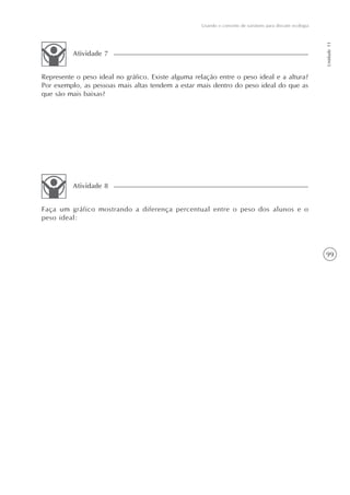 99
Usando o conceito de variáveis para discutir ecologia
Unidade11
Represente o peso ideal no gráfico. Existe alguma relação entre o peso ideal e a altura?
Por exemplo, as pessoas mais altas tendem a estar mais dentro do peso ideal do que as
que são mais baixas?
Atividade 7
Faça um gráfico mostrando a diferença percentual entre o peso dos alunos e o
peso ideal:
Atividade 8
 