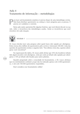 AAA3 - Matemática nas Formas Geométricas e na Ecologia
100
ara fazer um levantamento estatístico é preciso dispor de uma metodologia correta.
Não basta distribuir questionário ou começar a fazer perguntas para as pessoas. É
preciso ser cuidadoso e coerente.
Nesta aula vamos apresentar-lhe algumas histórias, que você deverá discutir na sua
sala, sobre a incoerência das metodologias usadas. Anote as incoerências que você
encontrar em cada situação.
Aula 4
Tratamento de informação – metodologias
Dr. Louco decidiu fazer uma pesquisa sobre quem havia sido raptado por alienígenas.
Então enviou dois milhões de questionários pelo correio e retornaram 100.000. Uma das
questões do questionário incluía o seguinte item: “Nos últimos trinta dias, quantos aliení-
genas você encontrou?”
Na organização dos dados, Dr. Louco pôde afirmar que 30% dos brasileiros tinham
tido algum encontro com alienígenas, vinte por cento já tinham sido raptados por aliení-
genas e 10% já tinham sido levados para outros planetas.
Quando perguntado sobre a veracidade do levantamento, o Dr. Louco afirmava
que era extremamente confiável, já que não foi realizado apenas com 2.000 questionári-
os, e sim com 100.000 questionários respondidos.
Você considera esse levantamento válido?
Atividade 1
 