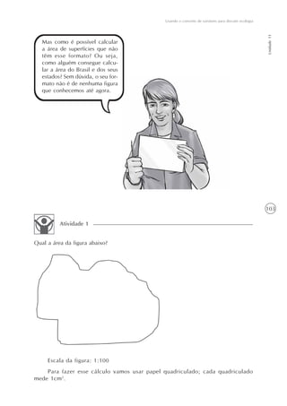 103
Usando o conceito de variáveis para discutir ecologia
Unidade11
Mas como é possível calcular
a área de superfícies que não
têm esse formato? Ou seja,
como alguém consegue calcu-
lar a área do Brasil e dos seus
estados? Sem dúvida, o seu for-
mato não é de nenhuma figura
que conhecemos até agora.
Qual a área da figura abaixo?
Atividade 1
Escala da figura: 1:100
Para fazer esse cálculo vamos usar papel quadriculado; cada quadriculado
mede 1cm2
.
 