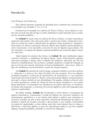 Introdução
Caro Professor, cara Professora,
Este caderno apresenta sugestões de atividades para o domínio dos conceitos bási-
cos estudados nas Unidades 9, 10, 11 e 12.
Conforme já foi estudado nos cadernos de Teoria e Prática, nosso objetivo é cons-
truir um currículo em rede em que os temas matemáticos sejam utilizados para a resolu-
ção de situações-problema.
Na Unidade 9, assim como no caderno de Teoria e Prática, os temas matemáticos
aparecem relacionados com a discussão sobre o universo das formas. Começamos inves-
tindo no estudo das visões e planificações de algumas formas geométricas, ajudando a
desenvolver nos alunos a percepção espacial. Depois disso algumas formas geométricas
serão classificadas e será construído o conceito de área de algumas figuras planas. Por
fim, propomos a resolução de algumas situações-problema que envolvam alguns concei-
tos sobre área.
Ainda falando do universo das formas, na Unidade 10 serão mobilizados alguns
conceitos referentes a semelhança de figuras planas. Assim, desenvolvemos algumas
aulas para investigar a relação entre os ângulos dos polígonos, aplicando, por fim, em
mosaicos e ladrilhamentos. Para terminar a unidade, propomos o estudo do triângulo, já
que se trata de um conceito importante no Ensino Fundamental - séries finais. Todos os
tipos de semelhanças são desenvolvidos a partir de situações práticas.
Na Unidade 11, partindo do tema Ecologia, propomos mobilizar conceitos relativos
a realização e o processo de coleta de dados em uma pesquisa. Para isso algumas
atividades propõem a confecção de questionários de investigação e a sua respectiva
organização em forma de gráficos. Depois, serão apresentadas algumas situações práticas
para que os alunos analisem as suas metodologias. Em seguida, voltamos a discutir sobre
as formas geométricas: estudo do cálculo da área de figuras irregulares e, um assunto
muito importante e recomendado nos Parâmetros Curriculares Nacionais: as isometrias.
Na última aula propomos a construção do conceito algébrico como uma linguagem para
expressar regularidades.
Na última unidade, Unidade 12, introduzimos o tema relativo a investigação de
padrões matemáticos. Continuamos o estudo de padrões nas sucessões numéricas em
representações geométricas e a sua relação entre tabelas e gráficos para interpretar as
variações ocorridas em uma e duas expressões. Partindo da interpretação de gráficos, é
proposto a análise de traçados crescentes e decrescentes e suas relações. Continuando
no estudo de regularidades, as duas últimas aulas têm como objetivo levar os alunos a
determinar a expressão algébrica a partir da representação gráfica e, por fim, modelar
algumas situações-problema, incluindo o conceito de inequação.
Bom trabalho!
 