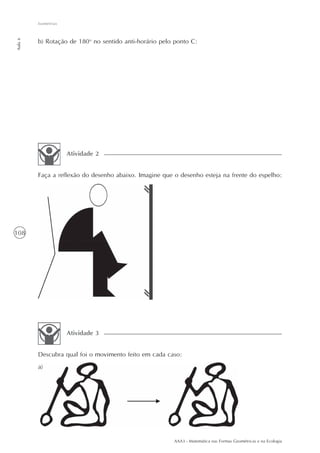 AAA3 - Matemática nas Formas Geométricas e na Ecologia
108
Isometrias
Aula6
b) Rotação de 180o
no sentido anti-horário pelo ponto C:
Faça a reflexão do desenho abaixo. Imagine que o desenho esteja na frente do espelho:
Atividade 2
Descubra qual foi o movimento feito em cada caso:
a)
Atividade 3
 