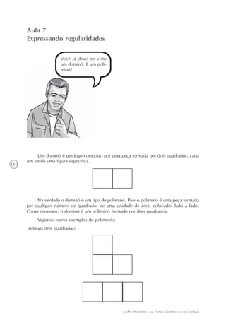 AAA3 - Matemática nas Formas Geométricas e na Ecologia
110
Aula 7
Expressando regularidades
Você já deve ter visto
um dominó. E um poli-
minó?
Um dominó é um jogo composto por uma peça formada por dois quadrados, cada
um tendo uma figura específica.
Na verdade o dominó é um tipo de poliminó. Pois o poliminó é uma peça formada
por qualquer número de quadrados de uma unidade de área, colocados lado a lado.
Como dissemos, o dominó é um poliminó formado por dois quadrados.
Vejamos outros exemplos de poliminós:
Triminós (três quadrados)
 