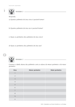 AAA3 - Matemática nas Formas Geométricas e na Ecologia
112
Expressando regularidades
Aula7
Responda:
a) Quantos poliminós de área cinco é possível formar?
b) Quantos poliminós de área seis é possível formar?
c) Quais os perímetros dos poliminós de área cinco?
d) Quais os perímetros dos poliminós de área seis?
Atividade 2
Construa a tabela abaixo dos poliminós com os valores do menor perímetro e do maior
perímetro:
Atividade 3
Área
1
2
3
4
5
6
7
8
9
n
Menor perímetro Maior perímetro
 