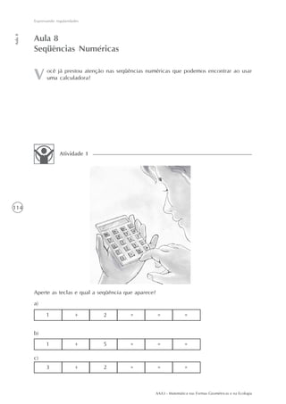 AAA3 - Matemática nas Formas Geométricas e na Ecologia
114
Expressando regularidades
Aula8
Aperte as teclas e qual a seqüência que aparece?
a)
Atividade 1
Aula 8
Seqüências Numéricas
ocê já prestou atenção nas seqüências numéricas que podemos encontrar ao usar
uma calculadora?
1 + 2 = = =
1 + 5 = = =
3 + 2 = = =
b)
c)
 